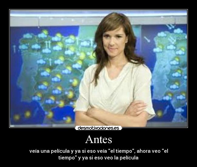 Antes - veía una película y ya si eso veía el tiempo, ahora veo el
tiempo y ya si eso veo la película