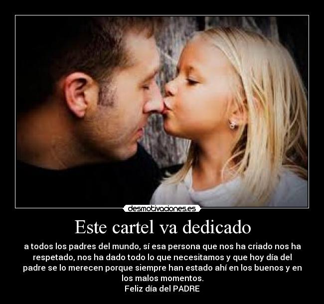 Este cartel va dedicado - a todos los padres del mundo, sí esa persona que nos ha criado nos ha
respetado, nos ha dado todo lo que necesitamos y que hoy día del
padre se lo merecen porque siempre han estado ahí en los buenos y en
los malos momentos.
Feliz día del PADRE