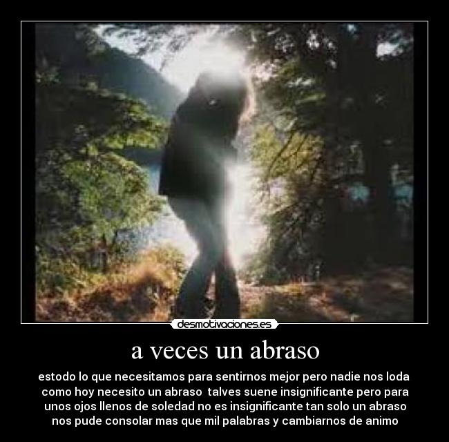 a veces un abraso - estodo lo que necesitamos para sentirnos mejor pero nadie nos loda 
como hoy necesito un abraso  talves suene insignificante pero para
unos ojos llenos de soledad no es insignificante tan solo un abraso
nos pude consolar mas que mil palabras y cambiarnos de animo