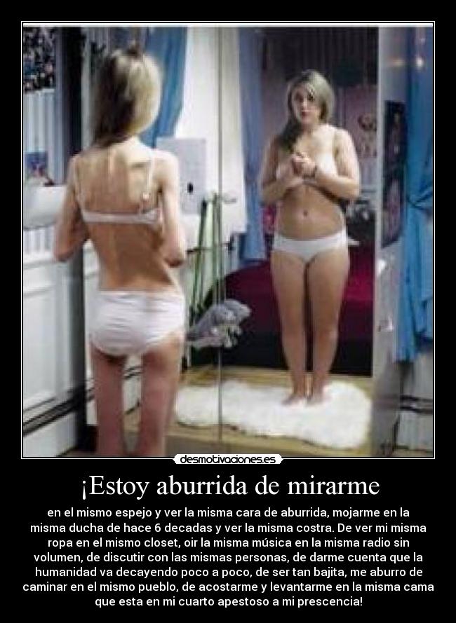 ¡Estoy aburrida de mirarme - en el mismo espejo y ver la misma cara de aburrida, mojarme en la
misma ducha de hace 6 decadas y ver la misma costra. De ver mi misma
ropa en el mismo closet, oir la misma música en la misma radio sin
volumen, de discutir con las mismas personas, de darme cuenta que la
humanidad va decayendo poco a poco, de ser tan bajita, me aburro de
caminar en el mismo pueblo, de acostarme y levantarme en la misma cama
que esta en mi cuarto apestoso a mi prescencia!