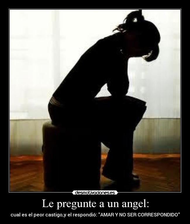 Le pregunte a un angel: - cual es el peor castigo,y el respondió: AMAR Y NO SER CORRESPONDIDO