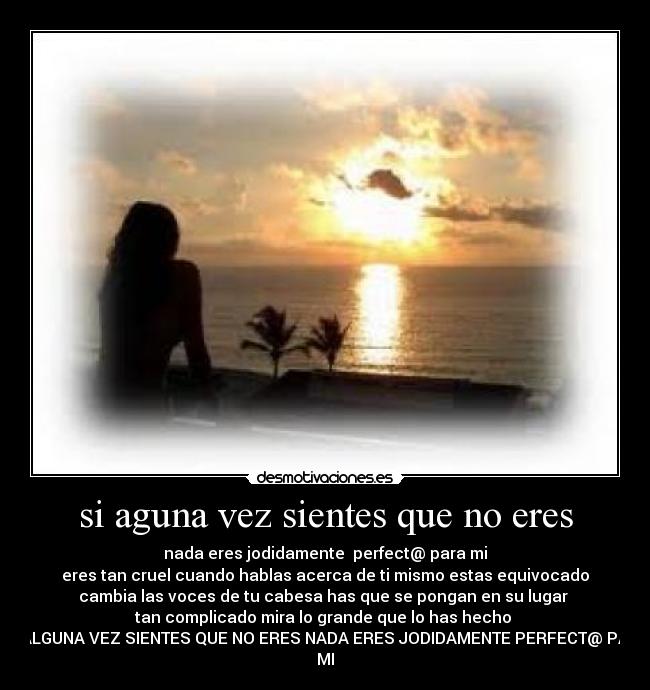 si aguna vez sientes que no eres - nada eres jodidamente  perfect@ para mi
eres tan cruel cuando hablas acerca de ti mismo estas equivocado
cambia las voces de tu cabesa has que se pongan en su lugar 
tan complicado mira lo grande que lo has hecho 
SI ALGUNA VEZ SIENTES QUE NO ERES NADA ERES JODIDAMENTE PERFECT@ PARA
MI