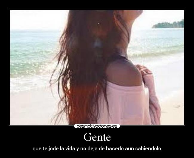 Gente - que te jode la vida y no deja de hacerlo aún sabiendolo.