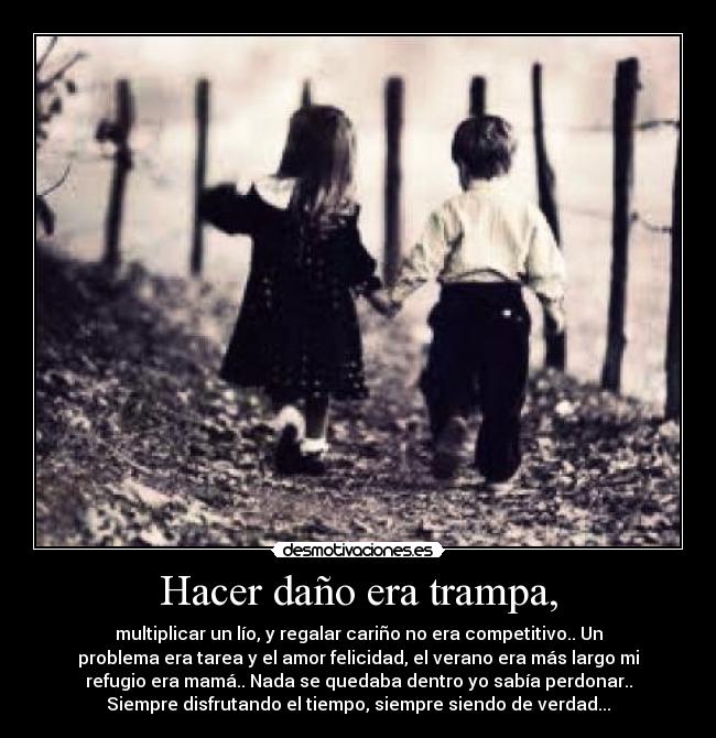 Hacer daño era trampa, - multiplicar un lío, y regalar cariño no era competitivo.. Un
problema era tarea y el amor felicidad, el verano era más largo mi
refugio era mamá.. Nada se quedaba dentro yo sabía perdonar..
Siempre disfrutando el tiempo, siempre siendo de verdad...
