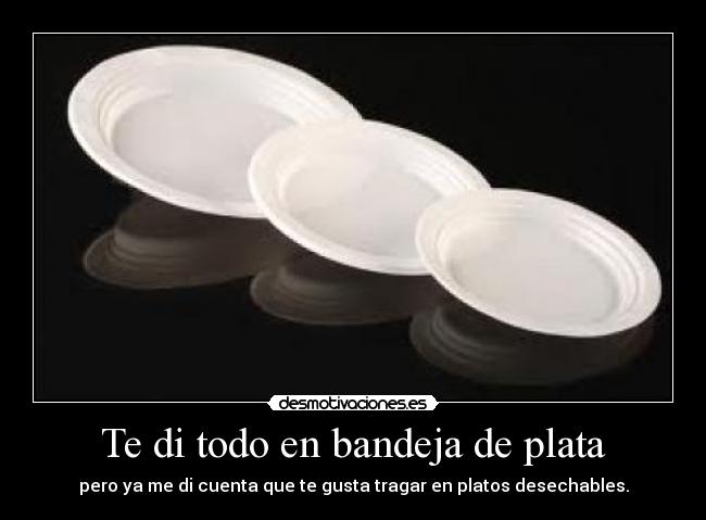 Te di todo en bandeja de plata - pero ya me di cuenta que te gusta tragar en platos desechables.