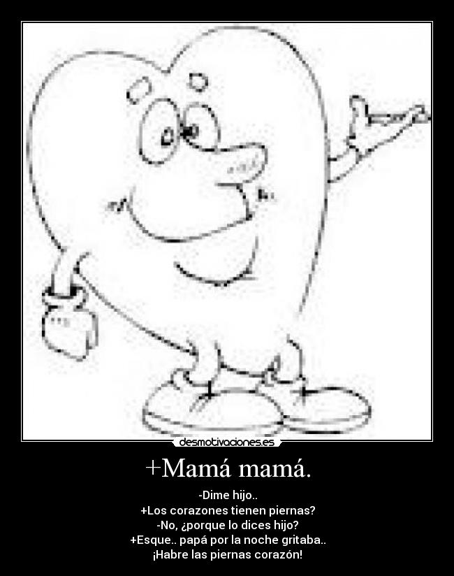+Mamá mamá. - -Dime hijo..
+Los corazones tienen piernas?
-No, ¿porque lo dices hijo?
+Esque.. papá por la noche gritaba..
¡Habre las piernas corazón!