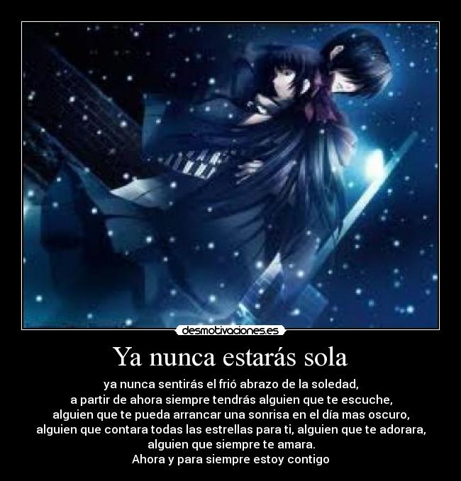 Ya nunca estarás sola - ya nunca sentirás el frió abrazo de la soledad,
a partir de ahora siempre tendrás alguien que te escuche,
alguien que te pueda arrancar una sonrisa en el día mas oscuro,
alguien que contara todas las estrellas para ti, alguien que te adorara,
alguien que siempre te amara.
Ahora y para siempre estoy contigo