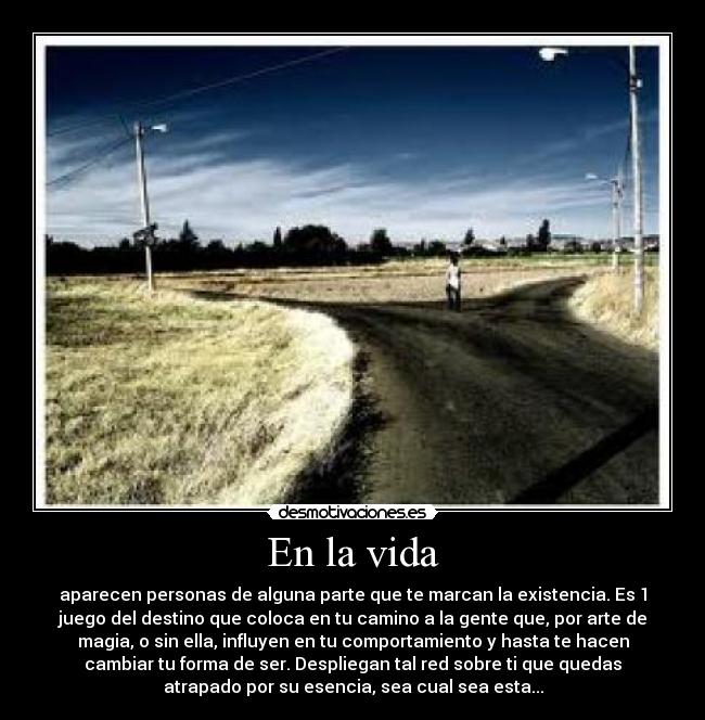 En la vida - aparecen personas de alguna parte que te marcan la existencia. Es 1
juego del destino que coloca en tu camino a la gente que, por arte de
magia, o sin ella, influyen en tu comportamiento y hasta te hacen
cambiar tu forma de ser. Despliegan tal red sobre ti que quedas
atrapado por su esencia, sea cual sea esta...