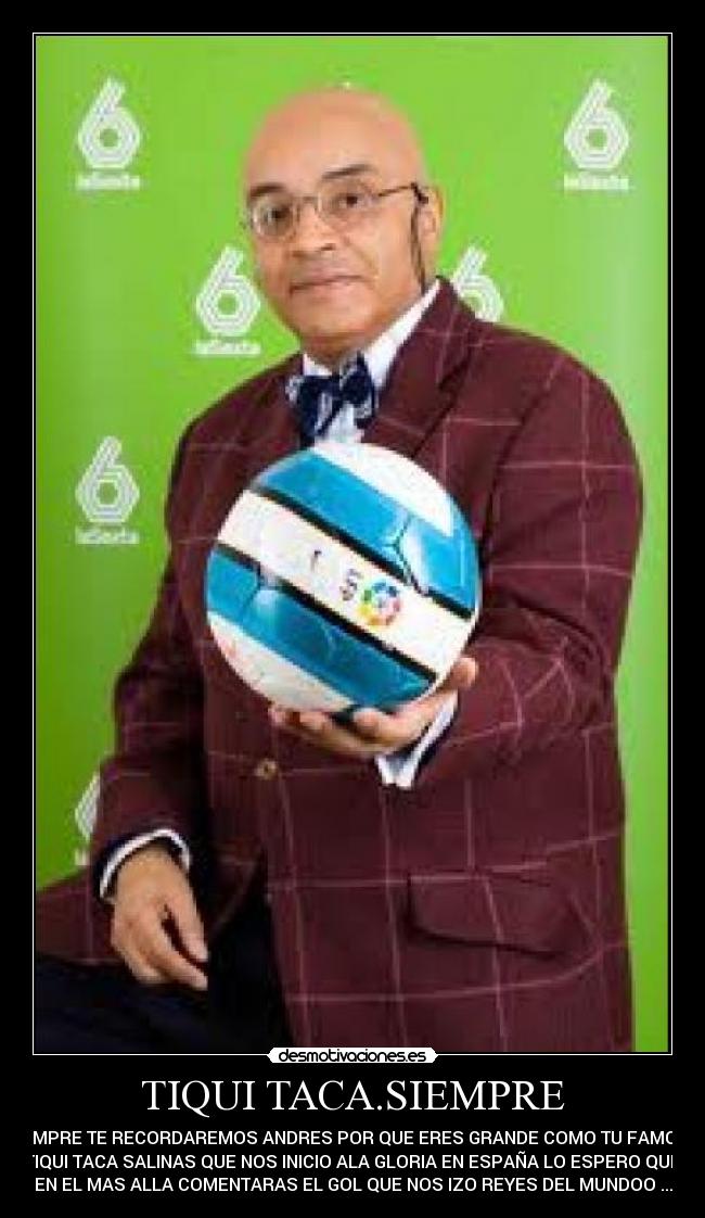 TIQUI TACA.SIEMPRE - SIEMPRE TE RECORDAREMOS ANDRES POR QUE ERES GRANDE COMO TU FAMOSO
TIQUI TACA SALINAS QUE NOS INICIO ALA GLORIA EN ESPAÑA LO ESPERO QUE
EN EL MAS ALLA COMENTARAS EL GOL QUE NOS IZO REYES DEL MUNDOO ...