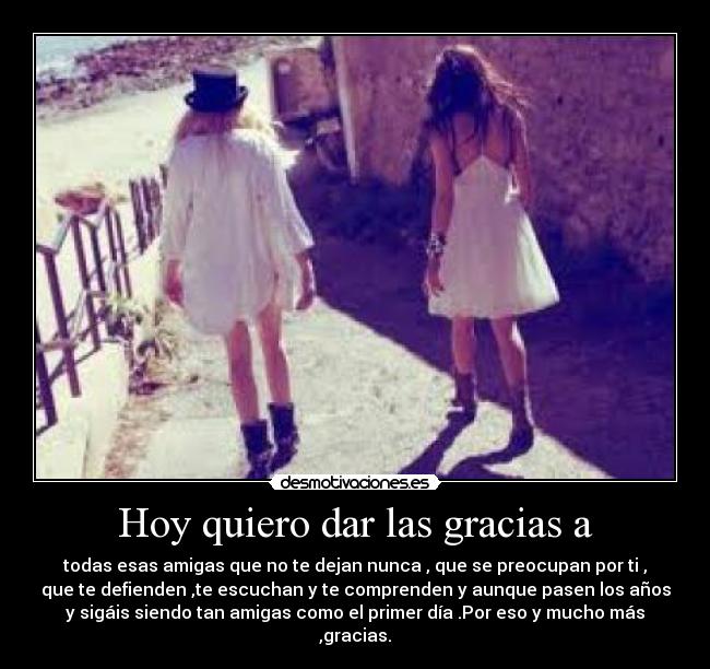 Hoy quiero dar las gracias a - todas esas amigas que no te dejan nunca , que se preocupan por ti ,
que te defienden ,te escuchan y te comprenden y aunque pasen los años
y sigáis siendo tan amigas como el primer dÃa .Por eso y mucho más
,gracias.