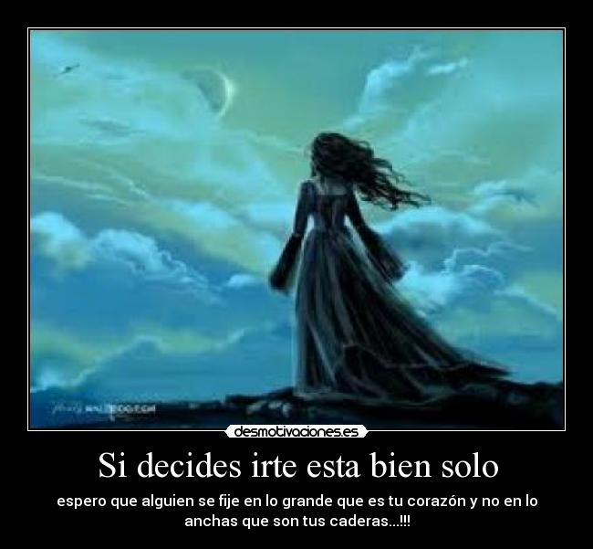 Si decides irte esta bien solo - espero que alguien se fije en lo grande que es tu corazón y no en lo
anchas que son tus caderas...!!!