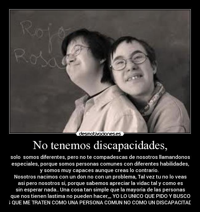 No tenemos discapacidades, - solo somos diferentes, pero no te compadescas de nosotros llamandonos
especiales, porque somos personas comunes con diferentes habilidades,
y somos muy capaces aunque creas lo contrario.
Nosotros nacimos con un don no con un problema, Tal vez tu no lo veas
asi pero nosotros si, porque sabemos apreciar la vidac tal y como es
sin esperar nada.. Una cosa tan simple que la mayoria de las personas
que nos tienen lastima no pueden hacer,,, YO LO UNICO QUE PIDO Y BUSCO
ES QUE ME TRATEN COMO UNA PERSONA COMUN NO COMO UN DISCAPACITADO.