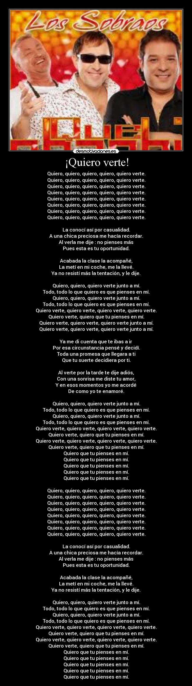 ¡Quiero verte! - Quiero, quiero, quiero, quiero, quiero verte.
Quiero, quiero, quiero, quiero, quiero verte.
Quiero, quiero, quiero, quiero, quiero verte.
Quiero, quiero, quiero, quiero, quiero verte.
Quiero, quiero, quiero, quiero, quiero verte.
Quiero, quiero, quiero, quiero, quiero verte.
Quiero, quiero, quiero, quiero, quiero verte.
Quiero, quiero, quiero, quiero, quiero verte.
La conocà asà por casualidad.
A una chica preciosa me hacÃa recordar.
Al verla me dije : no pienses más
Pues esta es tu oportunidad.
Acabada la clase la acompañé,
La metà en mi coche, me la llevé.
Ya no resistà más la tentación, y le dije.
Quiero, quiero, quiero verte junto a mÃ.
Todo, todo lo que quiero es que pienses en mÃ.
Quiero, quiero, quiero verte junto a mÃ.
Todo, todo lo que quiero es que pienses en mÃ.
Quiero verte, quiero verte, quiero verte, quiero verte.
Quiero verte, quiero que tu pienses en mÃ.
Quiero verte, quiero verte, quiero verte junto a mÃ.
Quiero verte, quiero verte, quiero verte junto a mÃ.
Ya me di cuenta que te ibas a ir
Por esa circunstancia pensé y decidÃ.
Toda una promesa que llegara a ti
Que tu suerte decidiera por ti.
Al verte por la tarde te dije adiós,
Con una sonrisa me diste tu amor,
Y en esos momentos yo me acordé
De como yo te enamoré.
Quiero, quiero, quiero verte junto a mÃ.
Todo, todo lo que quiero es que pienses en mÃ.
Quiero, quiero, quiero verte junto a mÃ.
Todo, todo lo que quiero es que pienses en mÃ.
Quiero verte, quiero verte, quiero verte, quiero verte.
Quiero verte, quiero que tu pienses en mÃ.
Quiero verte, quiero verte, quiero verte, quiero verte.
Quiero verte, quiero que tu pienses en mÃ.
Quiero que tu pienses en mÃ.
Quiero que tu pienses en mÃ.
Quiero que tu pienses en mÃ.
Quiero que tu pienses en mÃ.
Quiero que tu pienses en mÃ.
Quiero, quiero, quiero, quiero, quiero verte.
Quiero, quiero, quiero, quiero, quiero verte.
Quiero, quiero, quiero, quiero, quiero verte.
Quiero, quiero, quiero, quiero, quiero verte.
Quiero, quiero, quiero, quiero, quiero verte.
Quiero, quiero, quiero, quiero, quiero verte.
Quiero, quiero, quiero, quiero, quiero verte.
Quiero, quiero, quiero, quiero, quiero verte.
La conocà asà por casualidad.
A una chica preciosa me hacÃa recordar.
Al verla me dije : no pienses más
Pues esta es tu oportunidad.
Acabada la clase la acompañé,
La metà en mi coche, me la llevé.
Ya no resistà más la tentación, y le dije.
Quiero, quiero, quiero verte junto a mÃ.
Todo, todo lo que quiero es que pienses en mÃ.
Quiero, quiero, quiero verte junto a mÃ.
Todo, todo lo que quiero es que pienses en mÃ.
Quiero verte, quiero verte, quiero verte, quiero verte.
Quiero verte, quiero que tu pienses en mÃ.
Quiero verte, quiero verte, quiero verte, quiero verte.
Quiero verte, quiero que tu pienses en mÃ.
Quiero que tu pienses en mÃ.
Quiero que tu pienses en mÃ.
Quiero que tu pienses en mÃ.
Quiero que tu pienses en mÃ.
Quiero que tu pienses en mÃ.