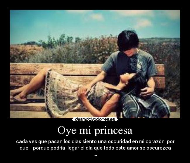 Oye mi princesa - cada ves que pasan los días siento una oscuridad en mi corazón por
que porque podría llegar el día que todo este amor se oscurezca
...