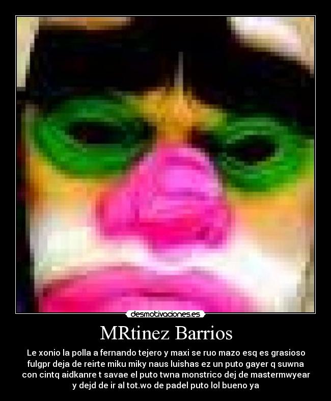 MRtinez Barrios - Le xonio la polla a fernando tejero y maxi se ruo mazo esq es grasioso
fulgpr deja de reirte miku miky naus luishas ez un puto gayer q suwna
con cintq aidkanre t savae el puto twna monstrico dej de mastermwyear
y dejd de ir al tot.wo de padel puto lol bueno ya