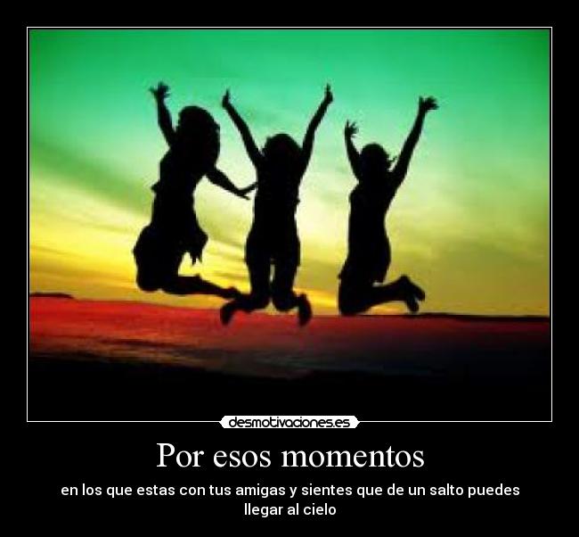 Por esos momentos - en los que estas con tus amigas y sientes que de un salto puedes llegar al cielo