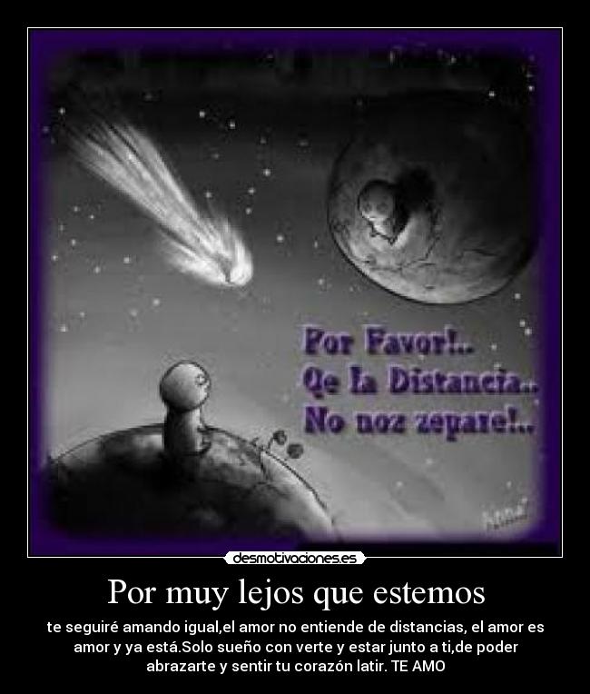 Por muy lejos que estemos - te seguiré amando igual,el amor no entiende de distancias, el amor es
amor y ya está.Solo sueño con verte y estar junto a ti,de poder
abrazarte y sentir tu corazón latir. TE AMO
