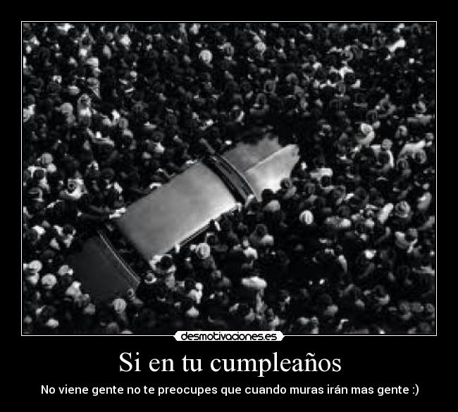 Si en tu cumpleaños - No viene gente no te preocupes que cuando muras irán mas gente :)