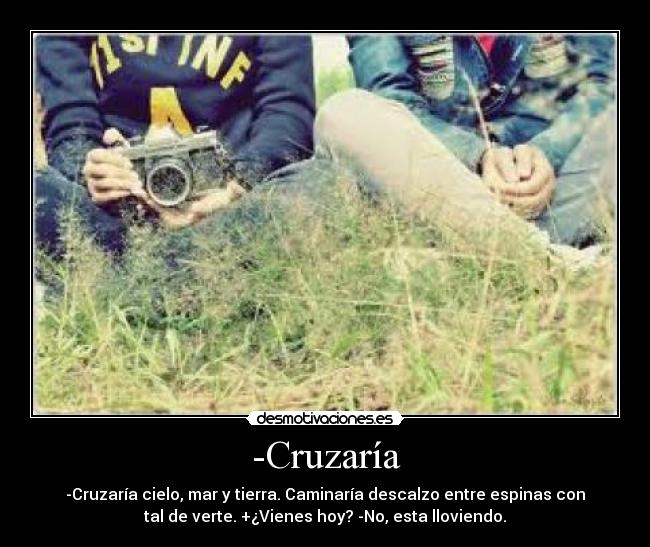 -Cruzaría - -Cruzaría cielo, mar y tierra. Caminaría descalzo entre espinas con
tal de verte. +¿Vienes hoy? -No, esta lloviendo.