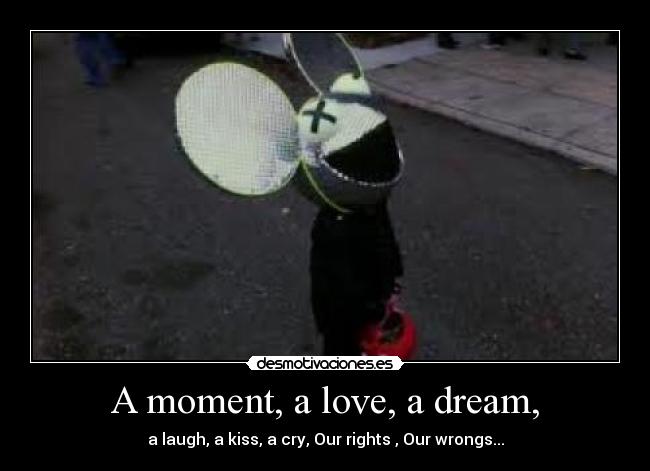 A moment, a love, a dream, - a laugh, a kiss, a cry, Our rights , Our wrongs...