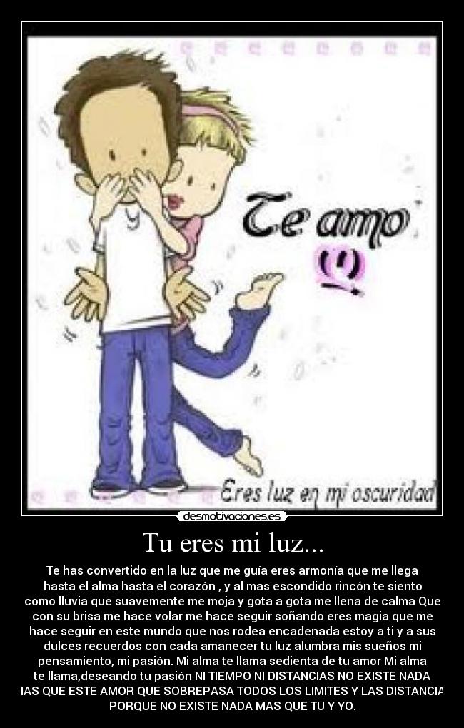 Tu eres mi luz... - Te has convertido en la luz que me guía eres armonía que me llega
hasta el alma hasta el corazón , y al mas escondido rincón te siento
como lluvia que suavemente me moja y gota a gota me llena de calma Que
con su brisa me hace volar me hace seguir soñando eres magia que me
hace seguir en este mundo que nos rodea encadenada estoy a ti y a sus
dulces recuerdos con cada amanecer tu luz alumbra mis sueños mi
pensamiento, mi pasión. Mi alma te llama sedienta de tu amor Mi alma
te llama,deseando tu pasión NI TIEMPO NI DISTANCIAS NO EXISTE NADA
MAS QUE ESTE AMOR QUE SOBREPASA TODOS LOS LIMITES Y LAS DISTANCIAS
PORQUE NO EXISTE NADA MAS QUE TU Y YO.