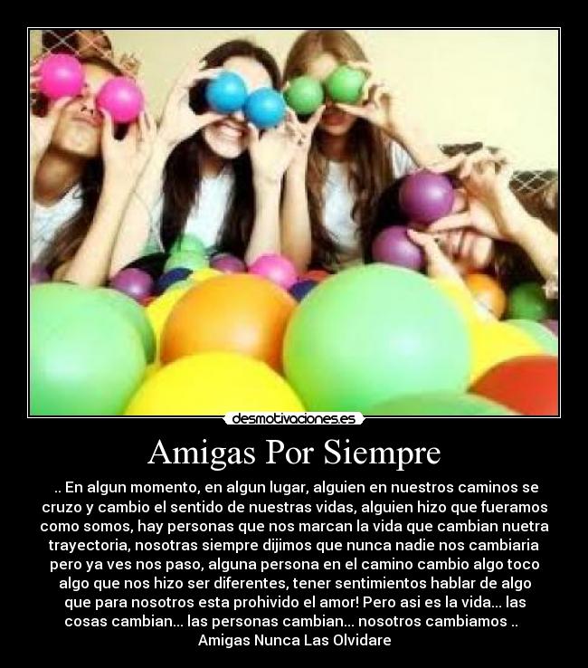 Amigas Por Siempre - ♥.. En algun momento, en algun lugar, alguien en nuestros caminos se
cruzo y cambio el sentido de nuestras vidas, alguien hizo que fueramos
como somos, hay personas que nos marcan la vida que cambian nuetra
trayectoria, nosotras siempre dijimos que nunca nadie nos cambiaria
pero ya ves nos paso, alguna persona en el camino cambio algo toco
algo que nos hizo ser diferentes, tener sentimientos hablar de algo
que para nosotros esta prohivido el amor! Pero asi es la vida... las
cosas cambian... las personas cambian... nosotros cambiamos ..♥
Amigas Nunca Las Olvidare