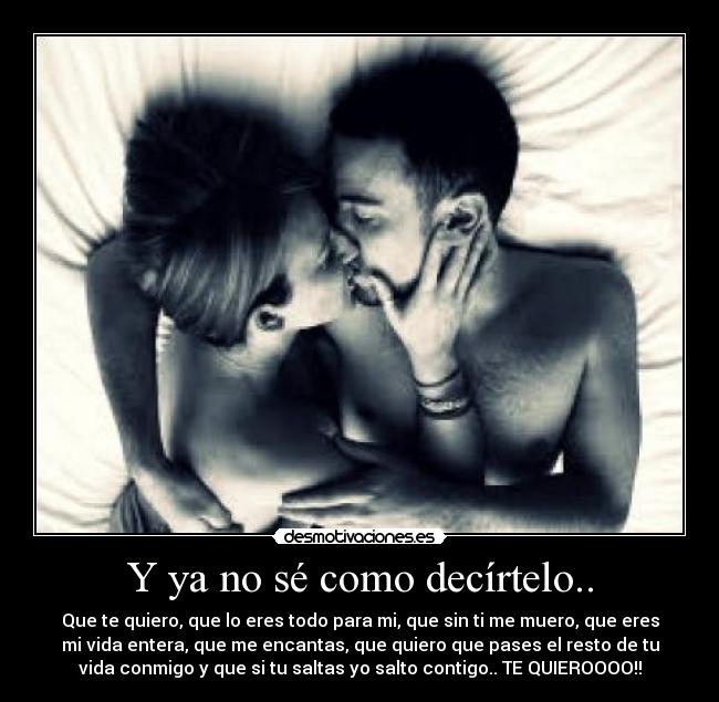 Y ya no sé como decírtelo.. - Que te quiero, que lo eres todo para mi, que sin ti me muero, que eres
mi vida entera, que me encantas, que quiero que pases el resto de tu
vida conmigo y que si tu saltas yo salto contigo.. TE QUIEROOOO!!