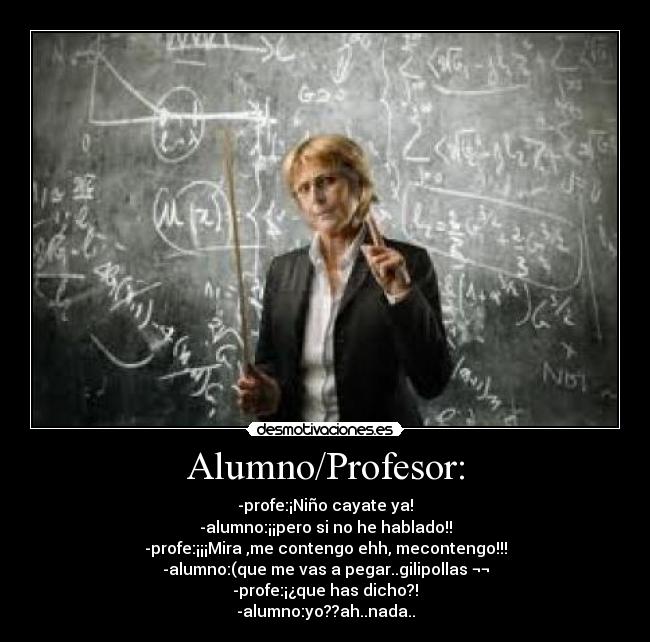 Alumno/Profesor: - -profe:¡Niño cayate ya!
-alumno:¡¡pero si no he hablado!!
-profe:¡¡¡Mira ,me contengo ehh, mecontengo!!!
-alumno:(que me vas a pegar..gilipollas ¬¬
-profe:¡¿que has dicho?!
-alumno:yo??ah..nada..