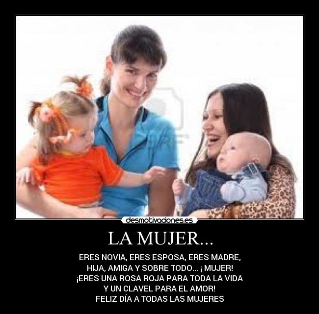 LA MUJER... - ERES NOVIA, ERES ESPOSA, ERES MADRE,
HIJA, AMIGA Y SOBRE TODO... ¡ MUJER!
¡ERES UNA ROSA ROJA PARA TODA LA VIDA
Y UN CLAVEL PARA EL AMOR!
FELIZ DÍA A TODAS LAS MUJERES