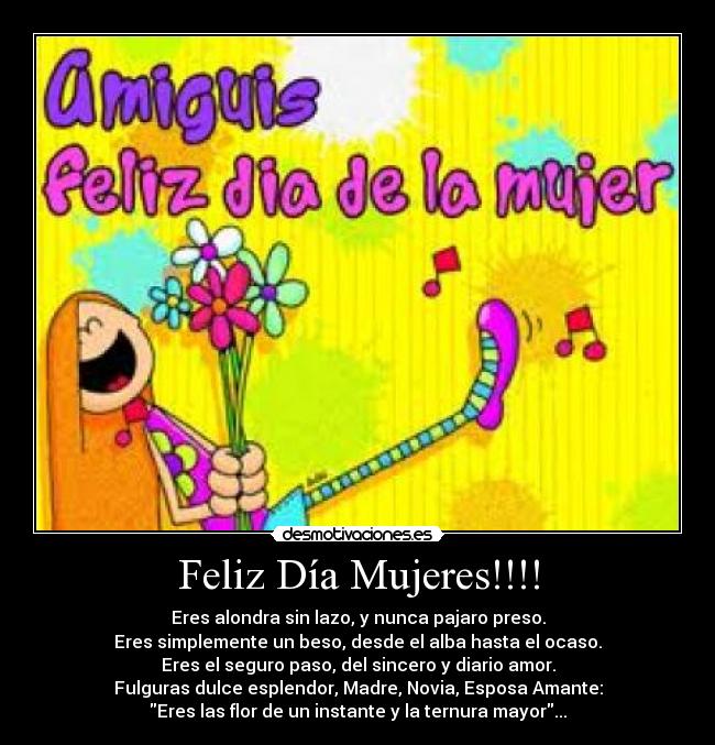 Feliz Día Mujeres!!!! - Eres alondra sin lazo, y nunca pajaro preso.
Eres simplemente un beso, desde el alba hasta el ocaso.
Eres el seguro paso, del sincero y diario amor.
Fulguras dulce esplendor, Madre, Novia, Esposa Amante:
Eres las flor de un instante y la ternura mayor...