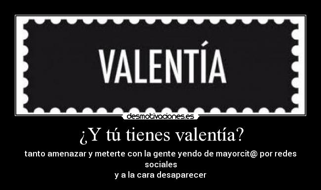 ¿Y tú tienes valentía? - tanto amenazar y meterte con la gente yendo de mayorcit@ por redes sociales
y a la cara desaparecer