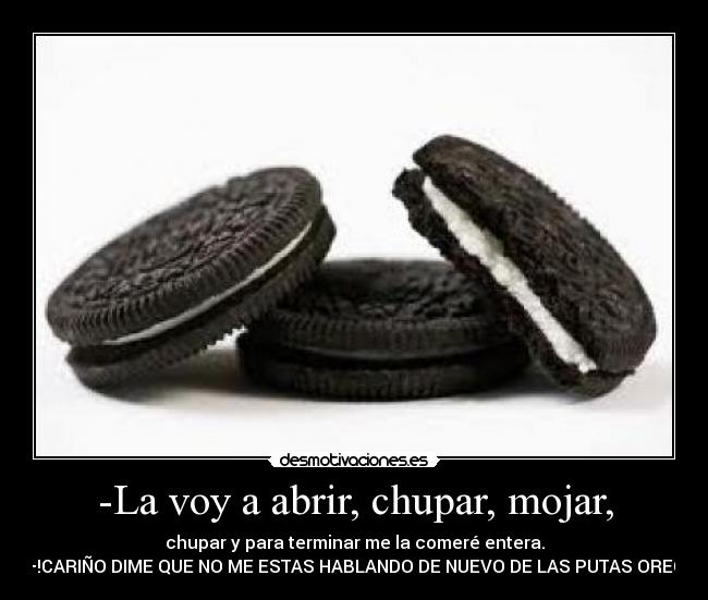 -La voy a abrir, chupar, mojar, - chupar y para terminar me la comeré entera.
—!CARIÑO DIME QUE NO ME ESTAS HABLANDO DE NUEVO DE LAS PUTAS OREO!