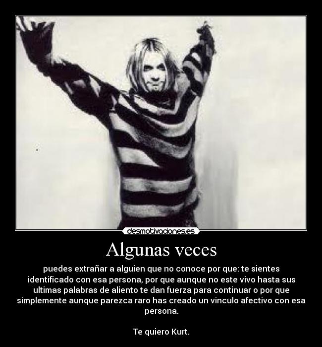 Algunas veces - puedes extrañar a alguien que no conoce por que: te sientes
identificado con esa persona, por que aunque no este vivo hasta sus
ultimas palabras de aliento te dan fuerza para continuar o por que
simplemente aunque parezca raro has creado un vinculo afectivo con esa
persona.
Te quiero Kurt.