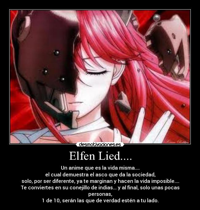 Elfen Lied.... - Un anime que es la vida misma....
el cual demuestra el asco que da la sociedad,
solo, por ser diferente, ya te marginan y hacen la vida imposible....
Te conviertes en su conejillo de indias... y al final, solo unas pocas personas,
1 de 10, serán las que de verdad estén a tu lado.