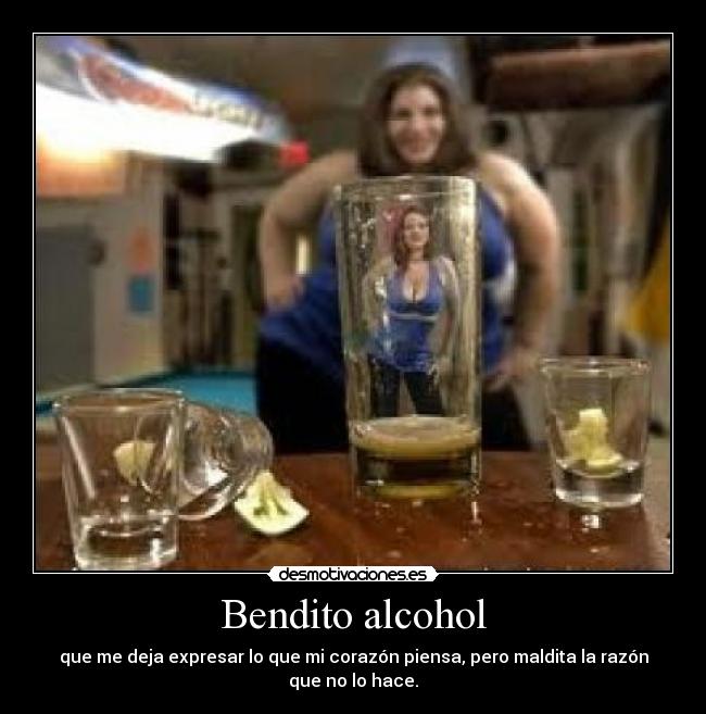 Bendito alcohol - que me deja expresar lo que mi corazón piensa, pero maldita la razón que no lo hace.