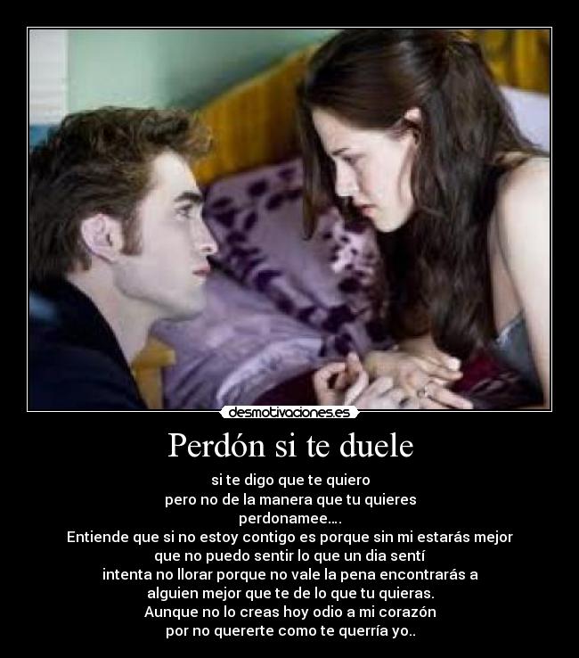 Perdón si te duele - si te digo que te quiero
pero no de la manera que tu quieres
perdonamee….
Entiende que si no estoy contigo es porque sin mi estarás mejor
que no puedo sentir lo que un dia sentí
intenta no llorar porque no vale la pena encontrarás a
alguien mejor que te de lo que tu quieras.
Aunque no lo creas hoy odio a mi corazón
por no quererte como te querría yo..