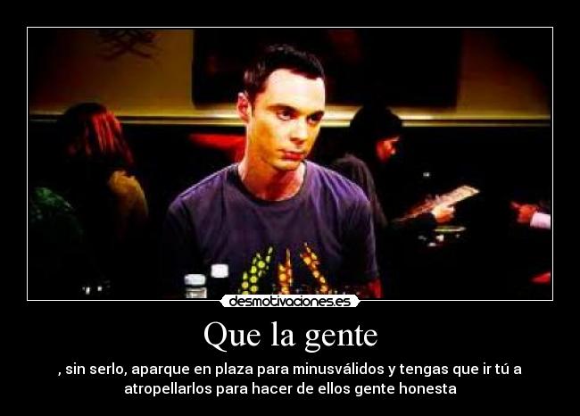 Que la gente - , sin serlo, aparque en plaza para minusválidos y tengas que ir tú a
atropellarlos para hacer de ellos gente honesta