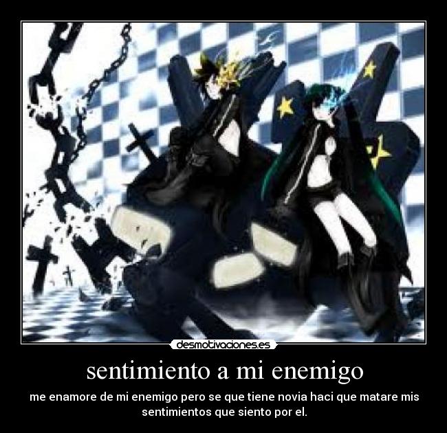 sentimiento a mi enemigo - me enamore de mi enemigo pero se que tiene novia haci que matare mis
sentimientos que siento por el.