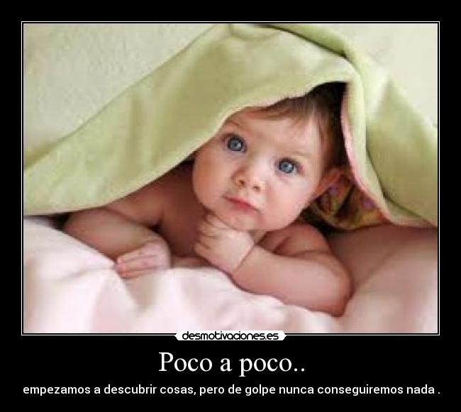 Poco a poco.. - empezamos a descubrir cosas, pero de golpe nunca conseguiremos nada .