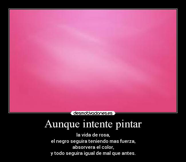 Aunque intente pintar - la vida de rosa,
el negro seguira teniendo mas fuerza,
absorvera el color,
y todo seguira igual de mal que antes.