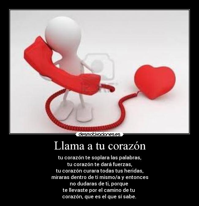 Llama a tu corazón - tu corazón te soplara las palabras,
tu corazón te dará fuerzas,
tu corazón curara todas tus heridas,
miraras dentro de ti mismo/a y entonces
no dudaras de ti, porque
te llevaste por el camino de tu
corazón, que es el que sí sabe. ♥