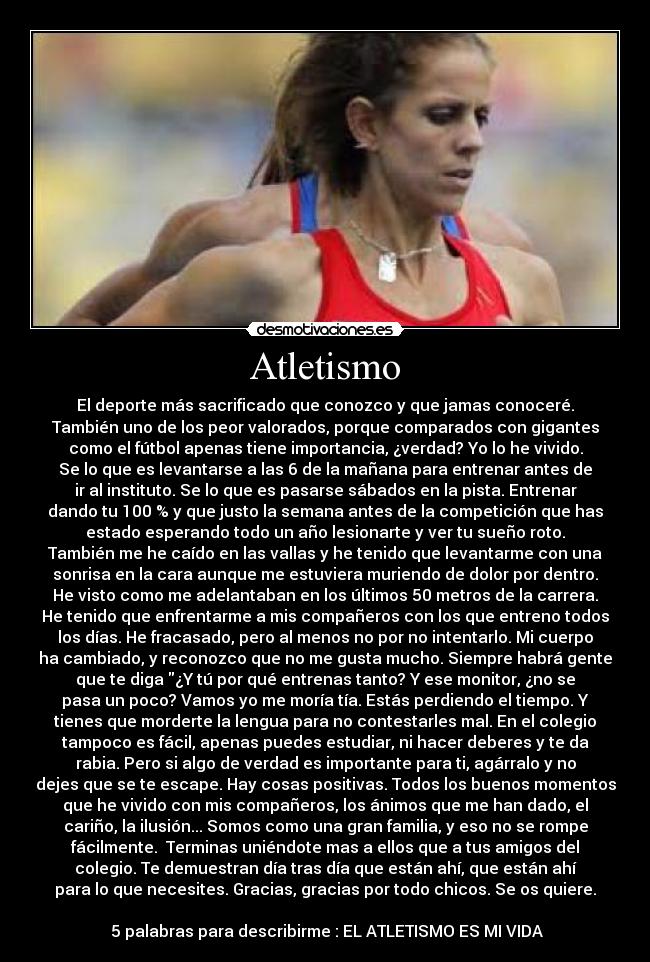 Atletismo - El deporte más sacrificado que conozco y que jamas conoceré.
También uno de los peor valorados, porque comparados con gigantes
como el fútbol apenas tiene importancia, ¿verdad? Yo lo he vivido.
Se lo que es levantarse a las 6 de la mañana para entrenar antes de
ir al instituto. Se lo que es pasarse sábados en la pista. Entrenar
dando tu 100 % y que justo la semana antes de la competición que has
estado esperando todo un año lesionarte y ver tu sueño roto.
También me he caído en las vallas y he tenido que levantarme con una
sonrisa en la cara aunque me estuviera muriendo de dolor por dentro.
He visto como me adelantaban en los últimos 50 metros de la carrera.
He tenido que enfrentarme a mis compañeros con los que entreno todos
los días. He fracasado, pero al menos no por no intentarlo. Mi cuerpo
ha cambiado, y reconozco que no me gusta mucho. Siempre habrá gente
que te diga ¿Y tú por qué entrenas tanto? Y ese monitor, ¿no se
pasa un poco? Vamos yo me moría tía. Estás perdiendo el tiempo. Y
tienes que morderte la lengua para no contestarles mal. En el colegio
tampoco es fácil, apenas puedes estudiar, ni hacer deberes y te da
rabia. Pero si algo de verdad es importante para ti, agárralo y no
dejes que se te escape. Hay cosas positivas. Todos los buenos momentos
que he vivido con mis compañeros, los ánimos que me han dado, el
cariño, la ilusión... Somos como una gran familia, y eso no se rompe
fácilmente. Terminas uniéndote mas a ellos que a tus amigos del
colegio. Te demuestran día tras día que están ahí, que están ahí
para lo que necesites. Gracias, gracias por todo chicos. Se os quiere.
5 palabras para describirme : EL ATLETISMO ES MI VIDA