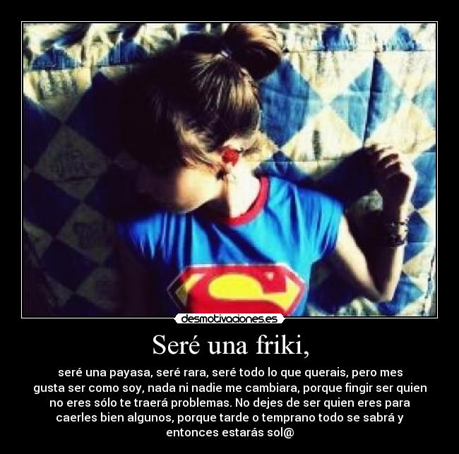 Seré una friki, - seré una payasa, seré rara, seré todo lo que querais, pero mes
gusta ser como soy, nada ni nadie me cambiara, porque fingir ser quien
no eres sólo te traerá problemas. No dejes de ser quien eres para
caerles bien algunos, porque tarde o temprano todo se sabrá y
entonces estarás sol@