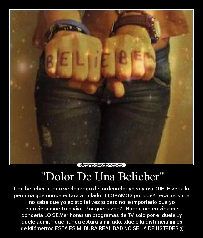 Dolor De Una Belieber - Una belieber nunca se despega del ordenador yo soy así DUELE ver a la
persona que nunca estará a tu lado...LLORAMOS por que?...esa persona
no sabe que yo existo tal vez si pero no le importarlo que yo
estuviera muerta o viva Por que razón?...Nunca me en vida me
conceria LO SE.Ver horas un programas de TV solo por el duele...y
duele admitir que nunca estará a mi lado...duele la distancia miles
de kilómetros ESTA ES MI DURA REALIDAD NO SE LA DE USTEDES ;(