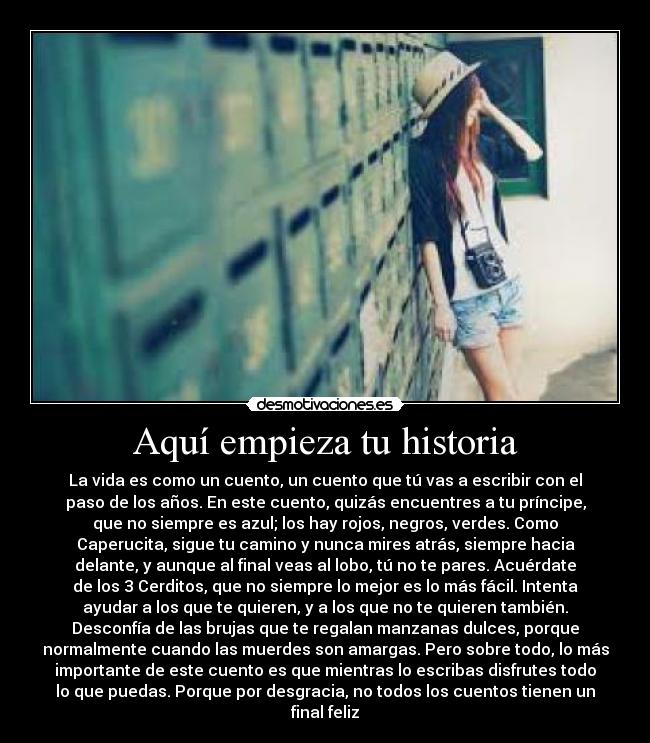 Aquí empieza tu historia - La vida es como un cuento, un cuento que tú vas a escribir con el
paso de los años. En este cuento, quizás encuentres a tu príncipe,
que no siempre es azul; los hay rojos, negros, verdes. Como
Caperucita, sigue tu camino y nunca mires atrás, siempre hacia
delante, y aunque al final veas al lobo, tú no te pares. Acuérdate
de los 3 Cerditos, que no siempre lo mejor es lo más fácil. Intenta
ayudar a los que te quieren, y a los que no te quieren también.
Desconfía de las brujas que te regalan manzanas dulces, porque
normalmente cuando las muerdes son amargas. Pero sobre todo, lo más
importante de este cuento es que mientras lo escribas disfrutes todo
lo que puedas. Porque por desgracia, no todos los cuentos tienen un
final feliz