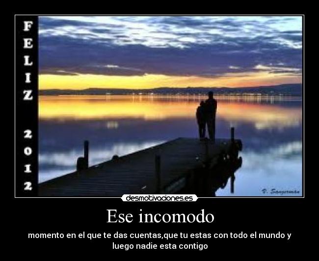 Ese incomodo - momento en el que te das cuentas,que tu estas con todo el mundo y
luego nadie esta contigo