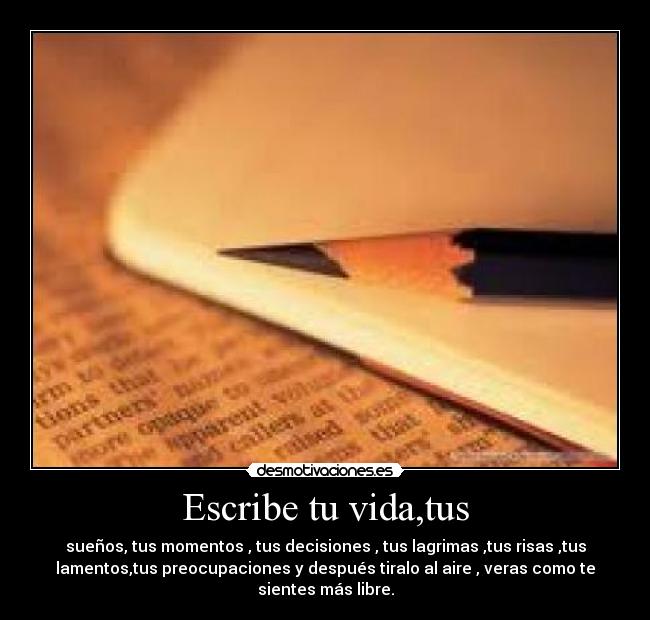 Escribe tu vida,tus - sueños, tus momentos , tus decisiones , tus lagrimas ,tus risas ,tus
lamentos,tus preocupaciones y después tiralo al aire , veras como te
sientes más libre.