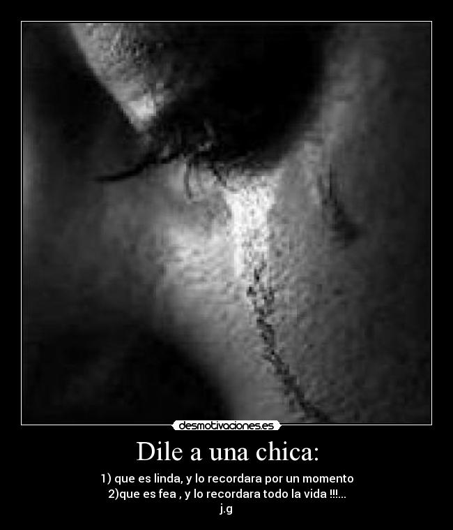 Dile a una chica: - 1) que es linda, y lo recordara por un momento
2)que es fea , y lo recordara todo la vida !!!...
j.g