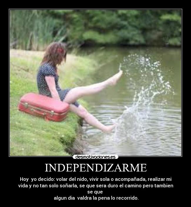 INDEPENDIZARME - Hoy yo decido: volar del nido, vivir sola o acompañada, realizar mi
vida y no tan solo soñarla, se que sera duro el camino pero tambien
se que
algun dia valdra la pena lo recorrido.