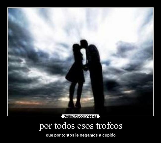 por todos esos trofeos - que por tontos le negamos a cupido